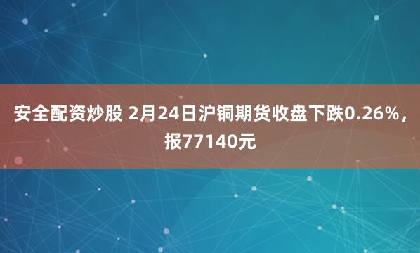 安全配资炒股 2月24日沪铜期货收盘下跌0.26%，报77140元