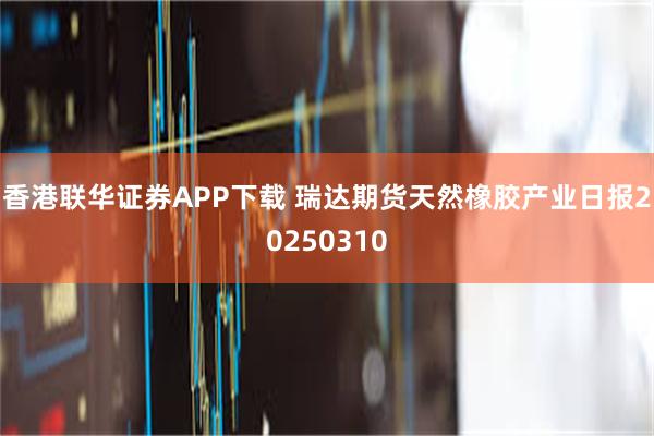 香港联华证券APP下载 瑞达期货天然橡胶产业日报20250310
