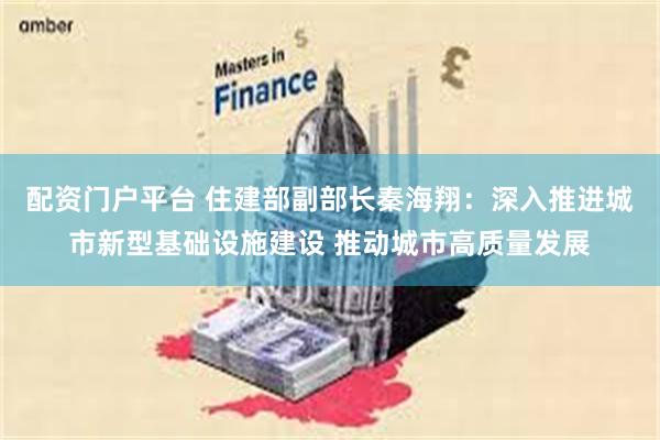配资门户平台 住建部副部长秦海翔：深入推进城市新型基础设施建设 推动城市高质量发展