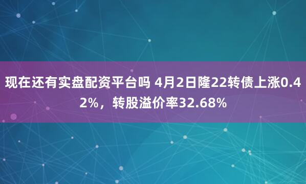 现在还有实盘配资平台吗 4月2日隆22转债上涨0.42%，转股溢价率32.68%