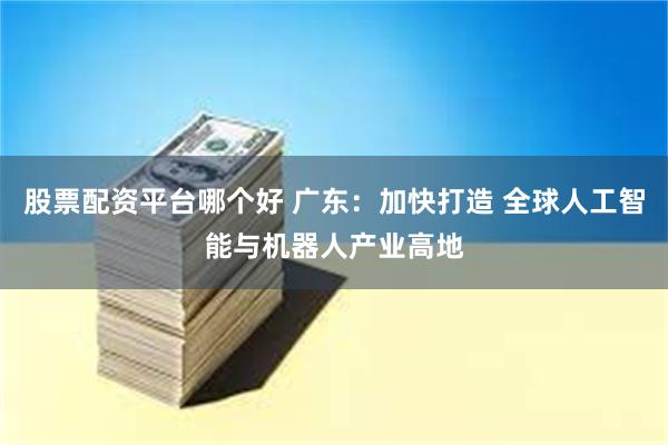股票配资平台哪个好 广东：加快打造 全球人工智能与机器人产业高地