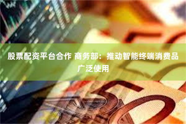股票配资平台合作 商务部：推动智能终端消费品广泛使用