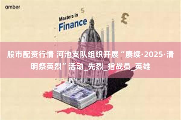 股市配资行情 河池支队组织开展“赓续·2025·清明祭英烈”活动_先烈_指战员_英雄