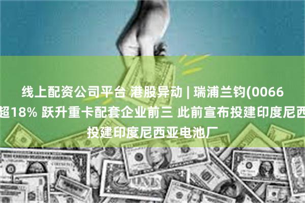 线上配资公司平台 港股异动 | 瑞浦兰钧(00666)最高涨超18% 跃升重卡配套企业前三 此前宣布投建印度尼西亚电池厂