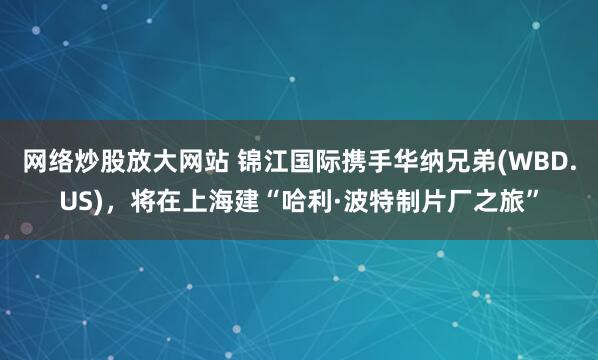 网络炒股放大网站 锦江国际携手华纳兄弟(WBD.US)，将在上海建“哈利·波特制片厂之旅”