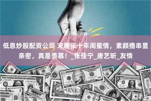 低息炒股配资公司 宋唐张十年闺蜜情，素颜撸串显亲密，真是羡慕！_张佳宁_唐艺昕_友情