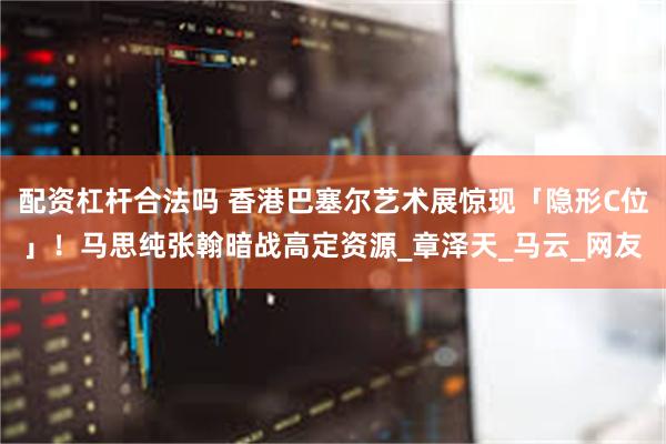 配资杠杆合法吗 香港巴塞尔艺术展惊现「隐形C位」！马思纯张翰暗战高定资源_章泽天_马云_网友