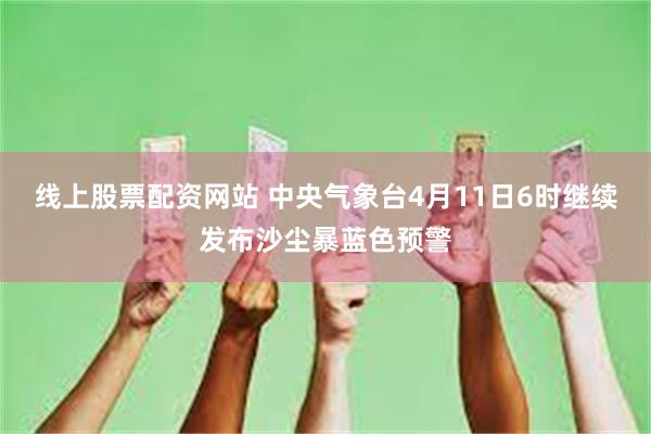 线上股票配资网站 中央气象台4月11日6时继续发布沙尘暴蓝色预警