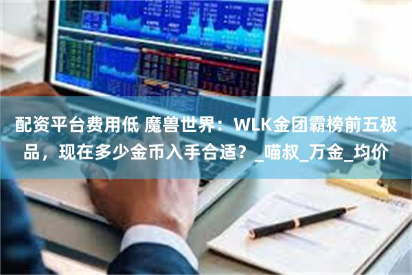 配资平台费用低 魔兽世界：WLK金团霸榜前五极品，现在多少金币入手合适？_喵叔_万金_均价