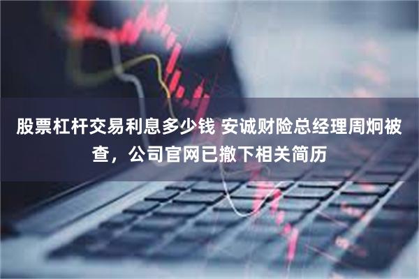 股票杠杆交易利息多少钱 安诚财险总经理周炯被查，公司官网已撤下相关简历