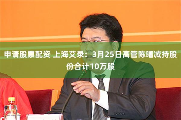 申请股票配资 上海艾录：3月25日高管陈曙减持股份合计10万股
