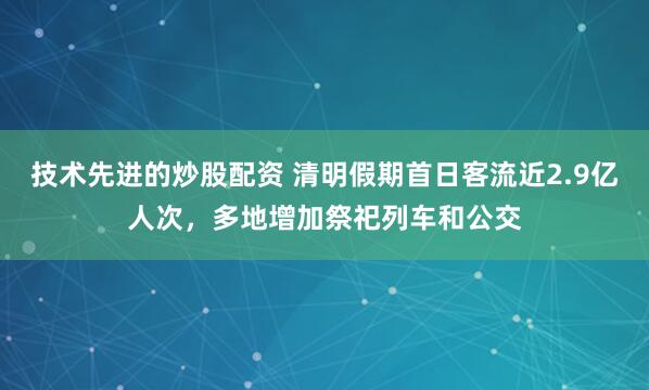技术先进的炒股配资 清明假期首日客流近2.9亿人次，多地增加祭祀列车和公交