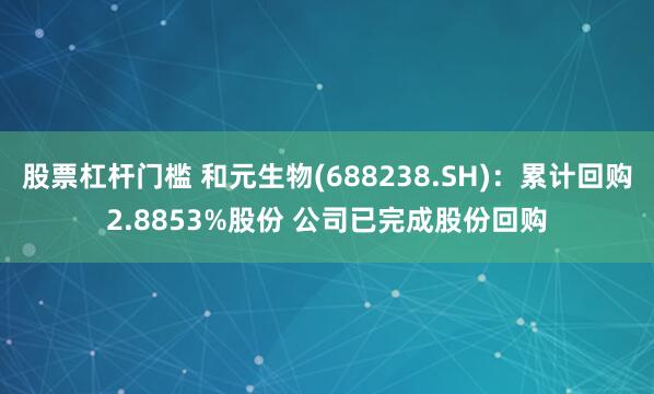 股票杠杆门槛 和元生物(688238.SH)：累计回购2.8853%股份 公司已完成股份回购