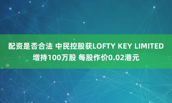 配资是否合法 中民控股获LOFTY KEY LIMITED增持100万股 每股作价0.02港元