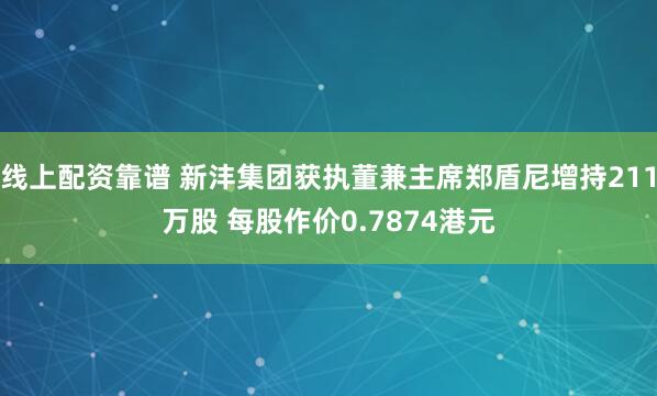 线上配资靠谱 新沣集团获执董兼主席郑盾尼增持211万股 每股作价0.7874港元