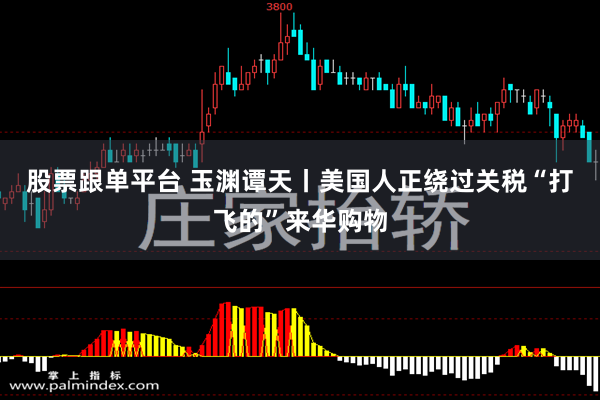 股票跟单平台 玉渊谭天丨美国人正绕过关税“打飞的”来华购物
