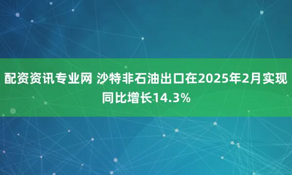 配资资讯专业网 沙特非石油出口在2025年2月实现同比增长14.3%