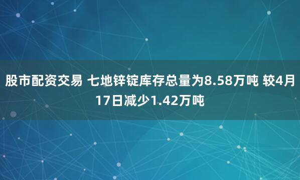 股市配资交易 七地锌锭库存总量为8.58万吨 较4月17日减少1.42万吨