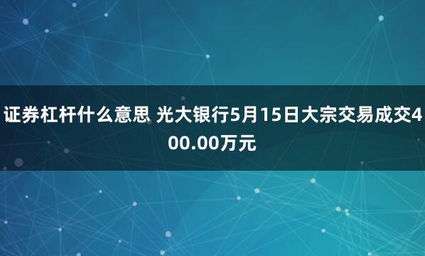 证券杠杆什么意思 光大银行5月15日大宗交易成交400.00万元
