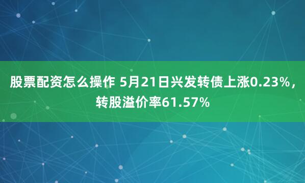 股票配资怎么操作 5月21日兴发转债上涨0.23%，转股溢价率61.57%