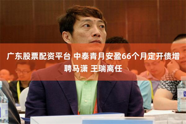 广东股票配资平台 中泰青月安盈66个月定开债增聘马潇 王瑞离任