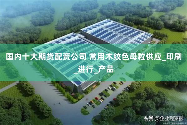 国内十大期货配资公司 常用木纹色母粒供应_印刷_进行_产品