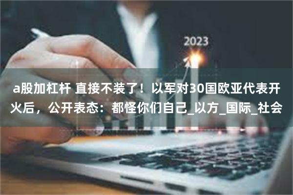 a股加杠杆 直接不装了！以军对30国欧亚代表开火后，公开表态：都怪你们自己_以方_国际_社会
