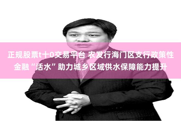 正规股票t十0交易平台 农发行海门区支行政策性金融“活水”助力城乡区域供水保障能力提升