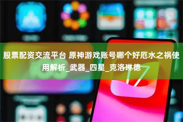 股票配资交流平台 原神游戏账号哪个好厄水之祸使用解析_武器_四星_克洛琳德