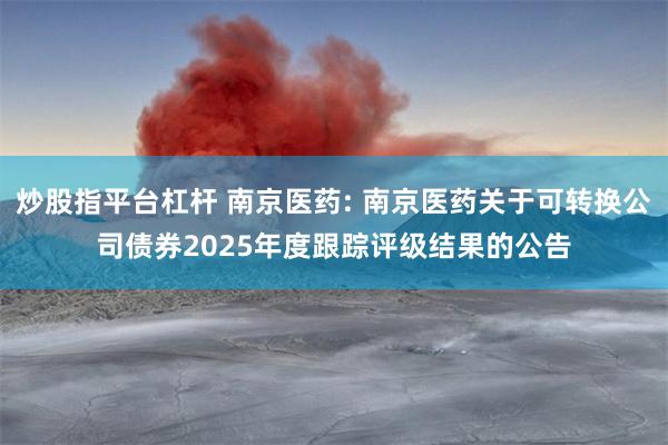 炒股指平台杠杆 南京医药: 南京医药关于可转换公司债券2025年度跟踪评级结果的公告