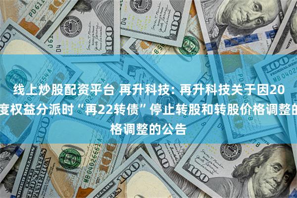 线上炒股配资平台 再升科技: 再升科技关于因2024年度权益分派时“再22转债”停止转股和转股价格调整的公告