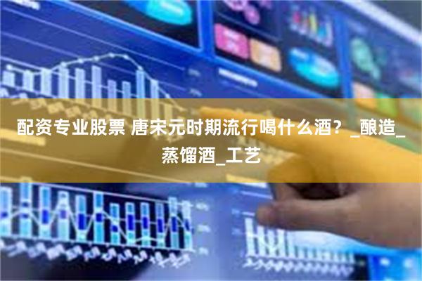配资专业股票 唐宋元时期流行喝什么酒？_酿造_蒸馏酒_工艺