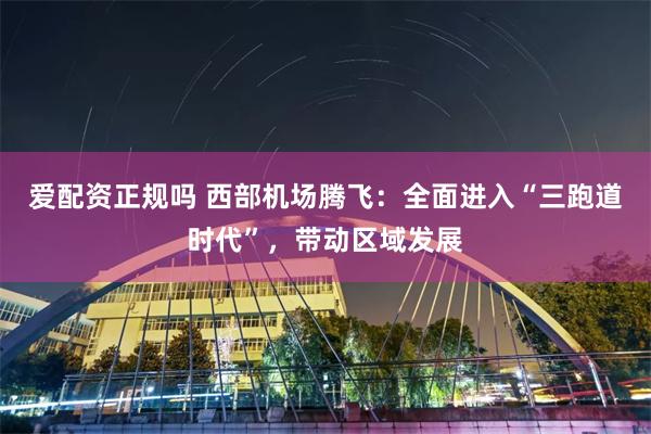 爱配资正规吗 西部机场腾飞：全面进入“三跑道时代”，带动区域发展