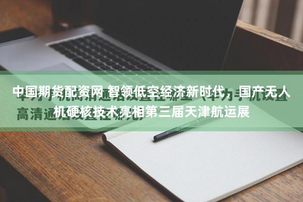 中国期货配资网 智领低空经济新时代，国产无人机硬核技术亮相第三届天津航运展