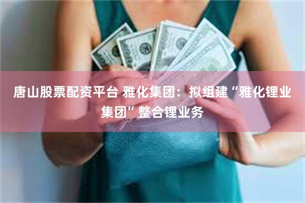 唐山股票配资平台 雅化集团：拟组建“雅化锂业集团”整合锂业务
