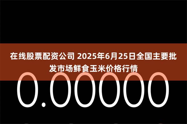 在线股票配资公司 2025年6月25日全国主要批发市场鲜食玉米价格行情