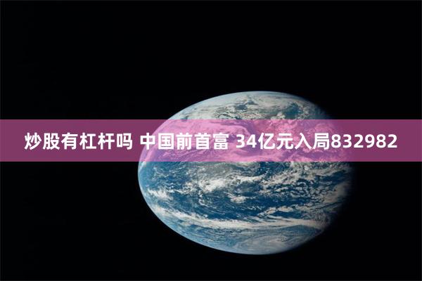 炒股有杠杆吗 中国前首富 34亿元入局832982